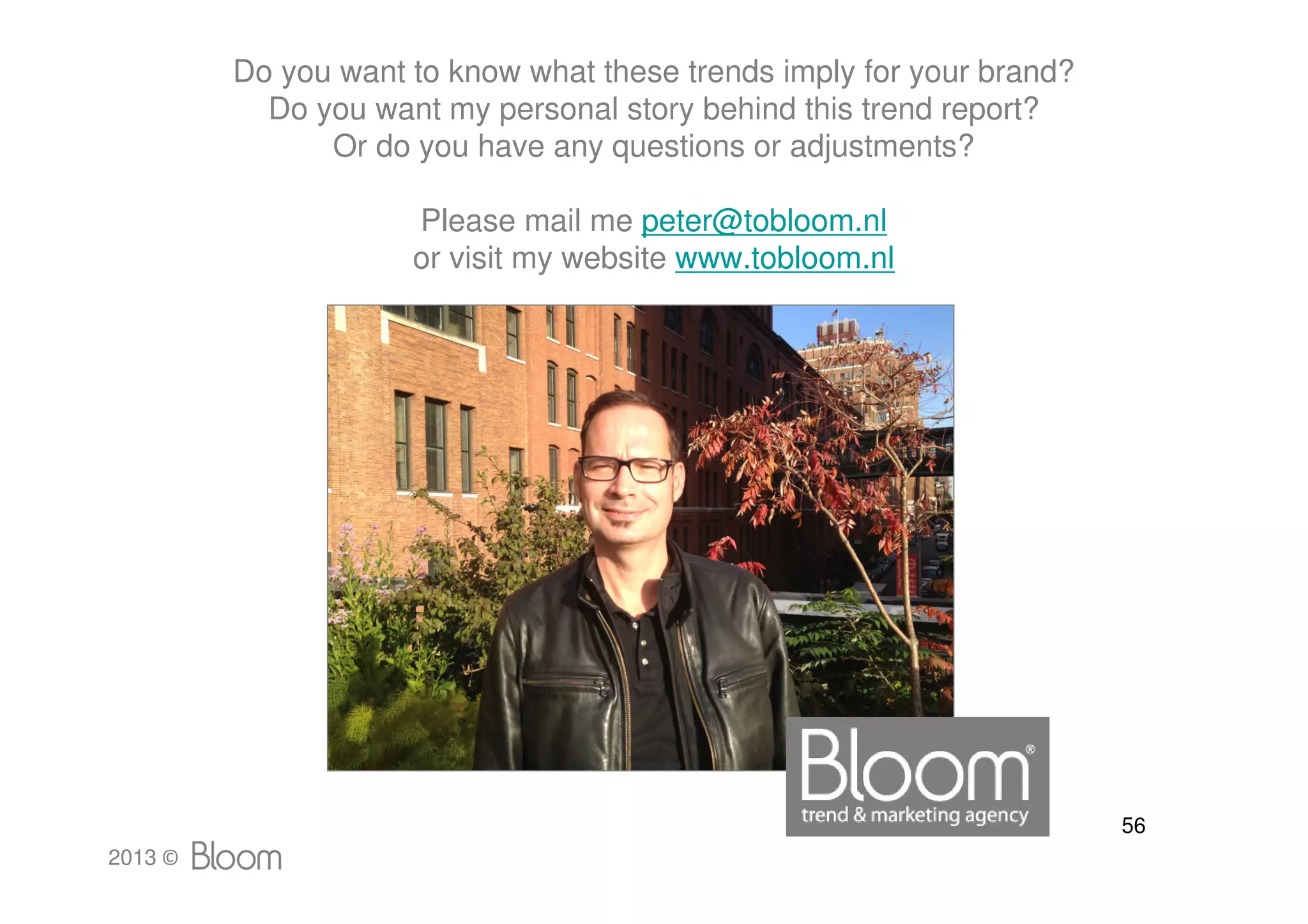 Do you want to know what these trends imply for your brand?
           Do you want my personal story behind this trend report?
               Or do you have any questions or adjustments?

                     Please mail me peter@tobloom.nl
                     or visit my website www.tobloom.nl




                                                                       56
2013 ©
 