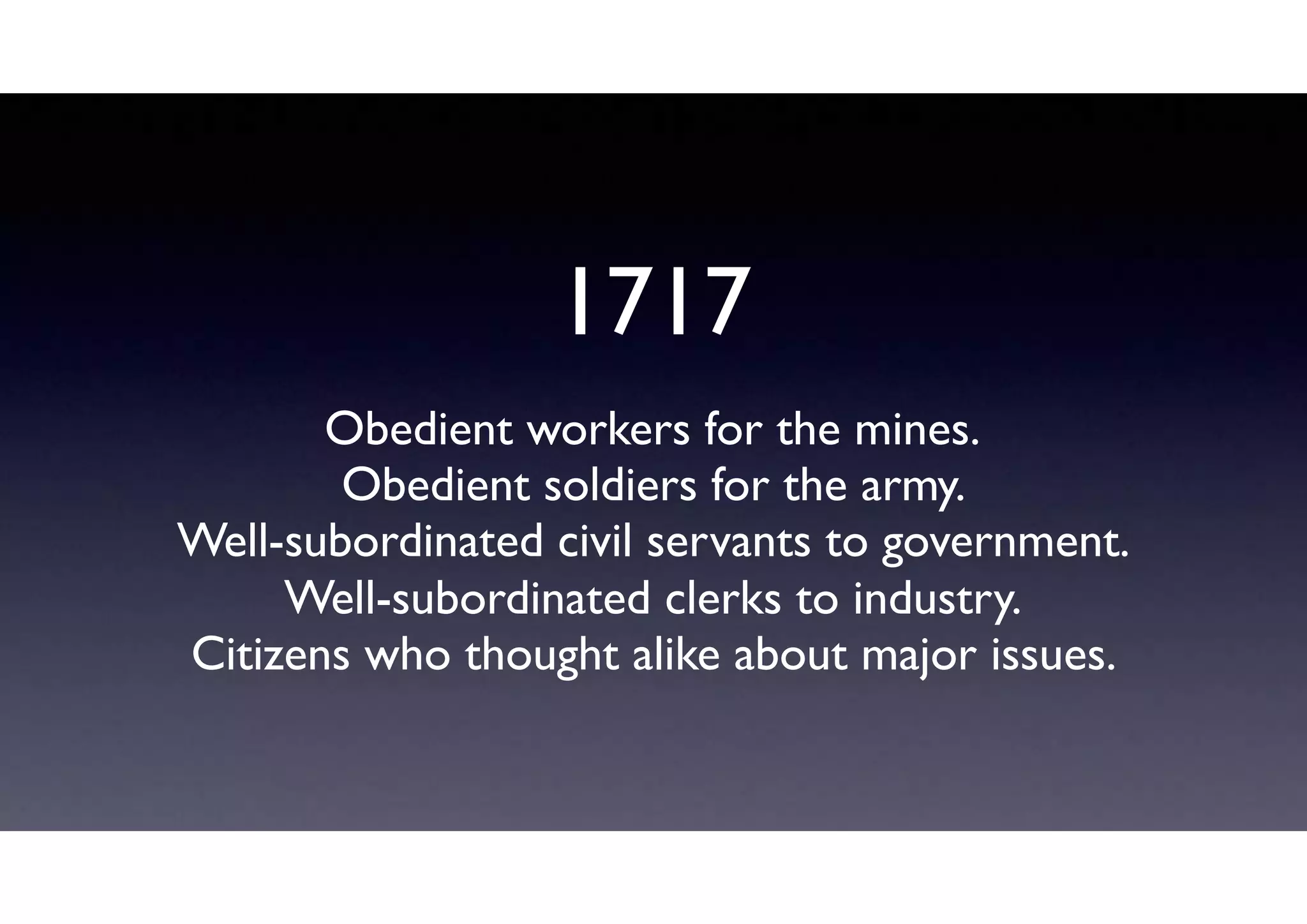 1717
Obedient workers for the mines.
Obedient soldiers for the army.
Well-subordinated civil servants to government.
Well-subordinated clerks to industry.
Citizens who thought alike about major issues.
 