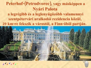 Peterhof-(Petrodvorec),  vagy másképpen a  Nyári Palota   a legrégibb és a leglenyűgözőbb valamennyi szentpétervári uralkodói rezidencia közül,  29 km-re fekszik a várostól, a Finn-öböl partján.  