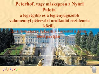 Peterhof,  vagy másképpen a  Nyári Palota   a legrégibb és a leglenyűgözőbb valamennyi pétervári uralkodói rezidencia közül,  29 kilométerre fekszik a várostól a Finn-öböl partján  