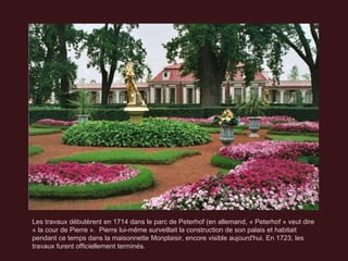Les travaux débutèrent en 1714 dans le parc de Peterhof (en allemand, « Peterhof » veut dire « la cour de Pierre ».  Pierre lui-même surveillait la construction de son palais et habitait pendant ce temps dans la maisonnette Monplaisir, encore visible aujourd'hui. En 1723, les travaux furent officiellement terminés. 