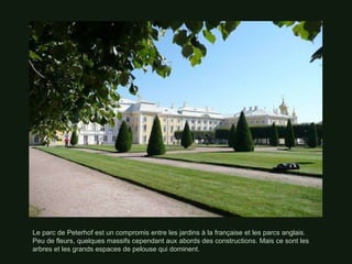 Le parc de Peterhof est un compromis entre les jardins à la française et les parcs anglais. Peu de fleurs, quelques massifs cependant aux abords des constructions. Mais ce sont les arbres et les grands espaces de pelouse qui dominent. 