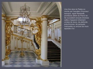 Une fois dans le Palais on  monte par l’escalier d’honneur baroque, signé Rastarelli, architecte attitré de Pierre Ier. Se succèdent ensuite diverses salles d’apparat richement ornées de stucs, de plafonds polychromes, de parquets marquetés ou encore de murs tapissés d’or. 