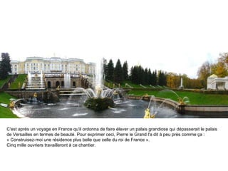 C'est après un voyage en France qu'il ordonna de faire élever un palais grandiose qui dépasserait le palais de Versailles en termes de beauté. Pour exprimer ceci, Pierre le Grand l'a dit à peu près comme ça :  « Construisez-moi une résidence plus belle que celle du roi de France ». Cinq mille ouvriers travailleront à ce chantier. 