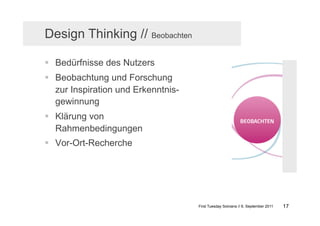 Design Thinking // Beobachten

  Bedürfnisse des Nutzers
  Beobachtung und Forschung
   zur Inspiration und Erkenntnis-
   gewinnung
  Klärung von
   Rahmenbedingungen
  Vor-Ort-Recherche




                                     First Tuesday Solvians // 6. September 2011   17
 