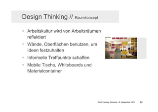 Design Thinking // Raumkonzept

  Arbeitskultur wird von Arbeitsräumen
   reflektiert
  Wände, Oberflächen benutzen, um
   Ideen festzuhalten
  Informelle Treffpunkte schaffen
  Mobile Tische, Whiteboards und
   Materialcontainer




                                     First Tuesday Solvians // 6. September 2011   24
 