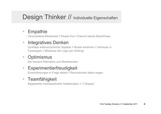 Design Thinker // Individuelle Eigenschaften

  Empathie
  Verschiedene Blickwinkel // People first // Erkennt latente Bedürfnisse

  Integratives Denken
  Synthese widersprüchlicher Aspekte // Muster erkennen // Vertrauen in
  Faustregeln // Misstraue der Logik (am Anfang)

  Optimismus
  Die bessere Alternative zum Bestehenden

  Experimentierfreudigkeit
  Einschränkungen in Frage stellen // Revolutionäre Ideen wagen

  Teamfähigkeit
  Begeisterter interdisziplinärer Kollaborateur // T-Shaped




                                                                First Tuesday Solvians // 6. September 2011   4
 