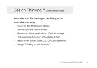 Design Thinking // Wertvorstellungen

Methoden und Einstellungen des Designs im
Innovationsprozess
  Nutzer in den Mittelpunkt stellen
  Interdisziplinäre Teams bilden
  Massen an Ideen produzieren (Brainstorming)
  Früh scheitern für einen schnelleren Erfolg
  Impulse von außen (Web 2.0, Co-Collaboration)
  Design Thinking ist ein Kreislauf




                                                 First Tuesday Solvians // 6. September 2011   5
 