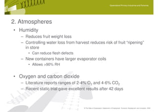 Queensland Primary Industries and Fisheries




2. Atmospheres
• Humidity
   – Reduces fruit weight loss
   – Controlling water loss from harvest reduces risk of fruit “ripening”
     in store
       • Can reduce flesh defects
   – New containers have larger evaporator coils
       • Allows >90% RH


• Oxygen and carbon dioxide
   – Literature reports ranges of 2-4% O2 and 4-6% CO2
   – Recent static trial gave excellent results after 42 days



                                      © The State of Queensland, Department of Employment, Economic Development and Innovation, 2009
 