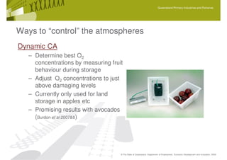 Queensland Primary Industries and Fisheries




Ways to “control” the atmospheres
Dynamic CA
   – Determine best O2
     concentrations by measuring fruit
     behaviour during storage
   – Adjust O2 concentrations to just
     above damaging levels
   – Currently only used for land
     storage in apples etc
   – Promising results with avocados
     (Burdon et al 2007&8)




                                     © The State of Queensland, Department of Employment, Economic Development and Innovation, 2009
 