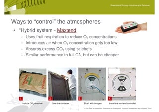 Queensland Primary Industries and Fisheries




Ways to “control” the atmospheres
• “Hybrid system - Maxtend
   –   Uses fruit respiration to reduce O2 concentrations
   –   Introduces air when O2 concentration gets too low
   –   Absorbs excess CO2 using satchets
   –   Similar performance to full CA, but can be cheaper




    Include CO2 absorber   Seal the container   Flush with nitrogen               Install the Maxtend controller

                                                © The State of Queensland, Department of Employment, Economic Development and Innovation, 2009
 