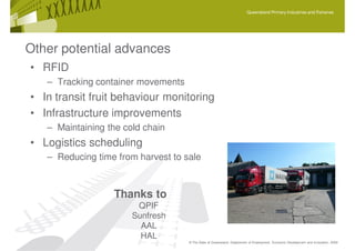 Queensland Primary Industries and Fisheries




Other potential advances
• RFID
   – Tracking container movements
• In transit fruit behaviour monitoring
• Infrastructure improvements
   – Maintaining the cold chain
• Logistics scheduling
   – Reducing time from harvest to sale



                  Thanks to
                        QPIF
                       Sunfresh
                         AAL
                         HAL
                                    © The State of Queensland, Department of Employment, Economic Development and Innovation, 2009
 