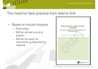 Queensland Primary Industries and Fisheries




The need for best practice from field to fork


• Based on Hazard Analysis
   – Draft stage
   – Will be refined at end of
     season
   – Will be the basis for
     information guides/training
     material




                                   © The State of Queensland, Department of Employment, Economic Development and Innovation, 2009
 