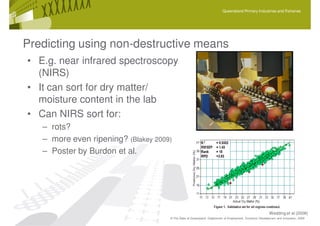 Queensland Primary Industries and Fisheries




Predicting using non-destructive means
• E.g. near infrared spectroscopy
  (NIRS)
• It can sort for dry matter/
  moisture content in the lab
• Can NIRS sort for:
   – rots?
   – more even ripening? (Blakey 2009)
   – Poster by Burdon et al.




                                                                                                          Wedding et al (2008)
                                     © The State of Queensland, Department of Employment, Economic Development and Innovation, 2009
 