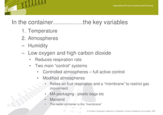 Queensland Primary Industries and Fisheries




In the container……………the key variables
   1.   Temperature
   2.   Atmospheres
   –    Humidity
   –    Low oxygen and high carbon dioxide
        • Reduces respiration rate
        • Two main “control” systems
           • Controlled atmospheres – full active control
           • Modified atmospheres
               • Relies on fruit respiration and a “membrane” to restrict gas
                 movement
               • MA packaging - plastic bags etc
               • Maxtend
               •   The reefer container is the “membrane”

                                              © The State of Queensland, Department of Employment, Economic Development and Innovation, 2009
 