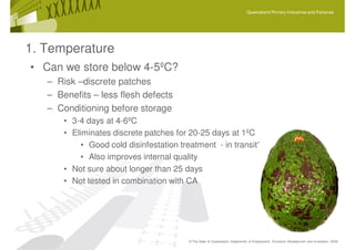 Queensland Primary Industries and Fisheries




1. Temperature
• Can we store below 4-5ºC?
   – Risk –discrete patches
   – Benefits – less flesh defects
   – Conditioning before storage
       • 3-4 days at 4-6ºC
       • Eliminates discrete patches for 20-25 days at 1ºC
            • Good cold disinfestation treatment - in transit??
            • Also improves internal quality
       • Not sure about longer than 25 days
       • Not tested in combination with CA




                                         © The State of Queensland, Department of Employment, Economic Development and Innovation, 2009
 