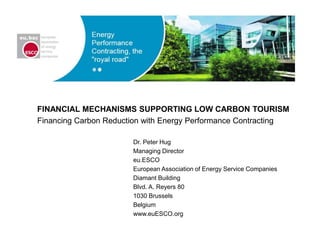 FINANCIAL MECHANISMS SUPPORTING LOW CARBON TOURISM
Financing Carbon Reduction with Energy Performance Contracting
Dr. Peter Hug
Managing Director
eu.ESCO
European Association of Energy Service Companies
Diamant Building
Blvd. A. Reyers 80
1030 Brussels
Belgium
www.euESCO.org
 
