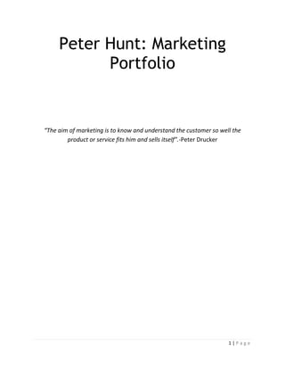 Peter Hunt: Marketing
Portfolio

“The aim of marketing is to know and understand the customer so well the
product or service fits him and sells itself”.-Peter Drucker

1|Page

 