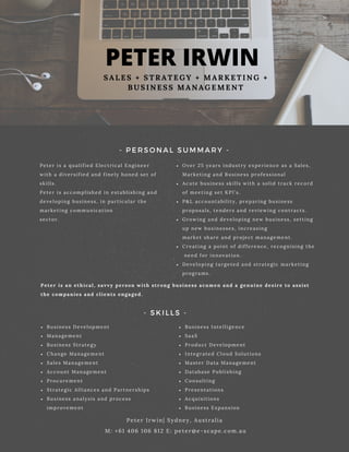 PETER IRWIN
S A L E S + S T R A T E G Y + M A R K E T I N G +
B U S I N E S S M A N A G E M E N T
Peter is a qualified Electrical Engineer
with a diversified and finely honed set of
skills.
Peter is accomplished in establishing and
developing business, in particular the
marketing communication
sector.
Peter Irwin| Sydney, Australia
M: +61 406 106 812 E: peter@e-scape.com.au
- PERSONAL SUMMARY -
- SKILLS -
Over 25 years industry experience as a Sales,
Marketing and Business professional
Acute business skills with a solid track record
of meeting set KPI’s.
P&L accountability, preparing business
proposals, tenders and reviewing contracts.
Growing and developing new business, setting
up new businesses, increasing
market share and project management.
Creating a point of difference, recognising the
need for innovation.
Developing targeted and strategic marketing
programs.
Business Development
Management
Business Strategy
Change Management
Sales Management
Account Management
Procurement
Strategic Alliances and Partnerships
Business analysis and process
improvement
Business Intelligence
SaaS
Product Development
Integrated Cloud Solutions
Master Data Management
Database Publishing
Consulting
Presentations
Acquisitions
Business Expansion
Peter is an ethical, savvy person with strong business acumen and a genuine desire to assist
the companies and clients engaged.
 