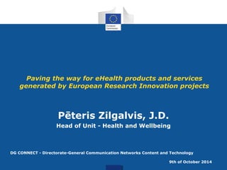 Paving the way for eHealth products and services 
generated by European Research Innovation projects 
Pēteris Zilgalvis, J.D. 
Head of Unit - Health and Wellbeing 
DG CONNECT - Directorate-General Communication Networks Content and Technology 
9th of October 2014 
 