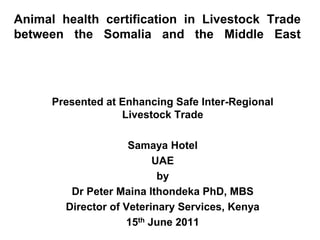 Animal health certification in Livestock Trade
between the Somalia and the Middle East




      Presented at Enhancing Safe Inter-Regional
                   Livestock Trade

                     Samaya Hotel
                          UAE
                           by
         Dr Peter Maina Ithondeka PhD, MBS
        Director of Veterinary Services, Kenya
                    15th June 2011
 