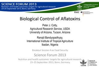 Biological Control of Aflatoxins
Peter J. Cotty,
Agricultural Research Service, USDA
University of Arizona, Tucson, Arizona
Ranajit Bandyopadhyay,
International Institute of Tropical Agriculture
Ibadan, Nigeria
Breakout Session 4 on Food Security
Science Forum 2013
Nutrition and health outcomes: targets for agricultural research,
23‒25 September 2013, Bonn, Germany
 