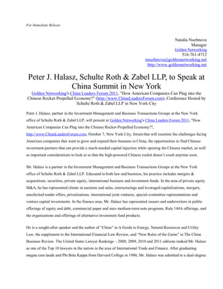 For Immediate Release



                                                                                                Natalia Nuzhnova
                                                                                                         Manager
                                                                                                Golden Networking
                                                                                                516-761-4712
                                                                             nnuzhnova@goldennetworking.net
                                                                              http://www.goldennetworking.net


 Peter J. Halasz, Schulte Roth & Zabel LLP, to Speak at
               China Summit in New York
  Golden Networking's China Leaders Forum 2011, "How American Companies Can Plug into the
Chinese Rocket-Propelled Economy?" (http://www.ChinaLeadersForum.com), Conference Hosted by
                          Schulte Roth & Zabel LLP in New York City

Peter J. Halasz, partner in the Investment Management and Business Transactions Groups at the New York
office of Schulte Roth & Zabel LLP, will present at Golden Networking's China Leaders Forum 2011, "How
American Companies Can Plug into the Chinese Rocket-Propelled Economy?",
http://www.ChinaLeadersForum.com, October 7, New York City, forum that will examine the challenges facing
American companies that want to grow and expand their business in China, the opportunities to find Chinese
investment partners that can provide a much-needed capital injection while opening the Chinese market, as well
as important considerations to look at so that the high-powered Chinese rocket doesn’t crash anytime soon.

Mr. Halasz is a partner in the Investment Management and Business Transactions Groups at the New York
office of Schulte Roth & Zabel LLP. Educated in both law and business, his practice includes mergers &
acquisitions, securities, private equity, international business and investment funds. In the area of private equity
M&A, he has represented clients in auctions and sales, restructurings and leveraged capitalizations, mergers,
unsolicited tender offers, privatizations, international joint ventures, special-committee representations and
venture capital investments. In the finance area, Mr. Halasz has represented issuers and underwriters in public
offerings of equity and debt, commercial paper and euro medium-term note programs, Rule 144A offerings, and
the organizations and offerings of alternative investment fund products.

He is a sought-after speaker and the author of “China” in A Guide to Energy, Natural Resources and Utility
Law, the supplement to the International Financial Law Review, and “New Rules of the Game” in The China
Business Review. The United States Lawyer Rankings – 2008, 2009, 2010 and 2011 editions ranked Mr. Halasz
as one of the Top 10 lawyers in the nation in the area of International Trade and Finance. After graduating
magna cum laude and Phi Beta Kappa from Harvard College in 1980, Mr. Halasz was admitted to a dual-degree
 
