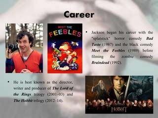 Career
• He is best known as the director,
writer and producer of The Lord of
the Rings trilogy (2001–03) and
The Hobbit trilogy (2012–14).
• Jackson began his career with the
"splatstick" horror comedy Bad
Taste (1987) and the black comedy
Meet the Feebles (1989) before
filming the zombie comedy
Braindead (1992).
 