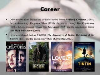Career
• Other notable films include the critically lauded drama Heavenly Creatures (1994),
the mockumentary Forgotten Silver (1995), the horror comedy The Frighteners
(1996), the epic monster remake film King Kong (2005) and the supernatural drama
film The Lovely Bones (2009).
• He also produced District 9 (2009), The Adventures of Tintin: The Secret of the
Unicorn (2011) and the documentary West of Memphis (2012).
 