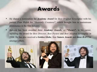 Awards
• He shared a nomination for Academy Award for Best Original Screenplay with his
partner Fran Walsh for “Heavenly Creatures”, which brought him to mainstream
prominence in the film industry.
• Jackson has been awarded three Academy Awards, or "Oscars“, in his career,
including the award for Best Director, Best Picture and Best Adapted Screenplay in
2004. He has also received a Golden Globe, four Saturn Awards and three BAFTAs
amongst others.
 