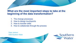 What are the most important steps to take at the
beginning of the data transformation?
Peter Jackson
CDO Southern Water
1. The change processes
2. How to design touchpoints
3. How to transfer skills
4. How to collaborate through the process
 