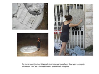 For the project I invited 11 people to choose various places they want to copy in Jerusalem, then we cast the elements and created one piece 