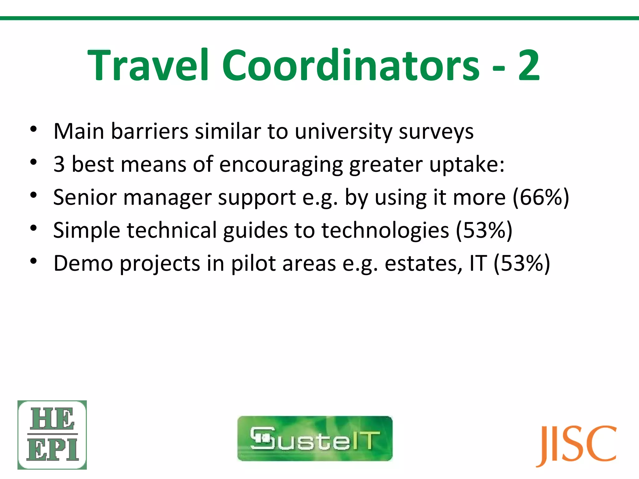 Travel Coordinators - 2
•   Main barriers similar to university surveys
•   3 best means of encouraging greater uptake:
•   Senior manager support e.g. by using it more (66%)
•   Simple technical guides to technologies (53%)
•   Demo projects in pilot areas e.g. estates, IT (53%)
 