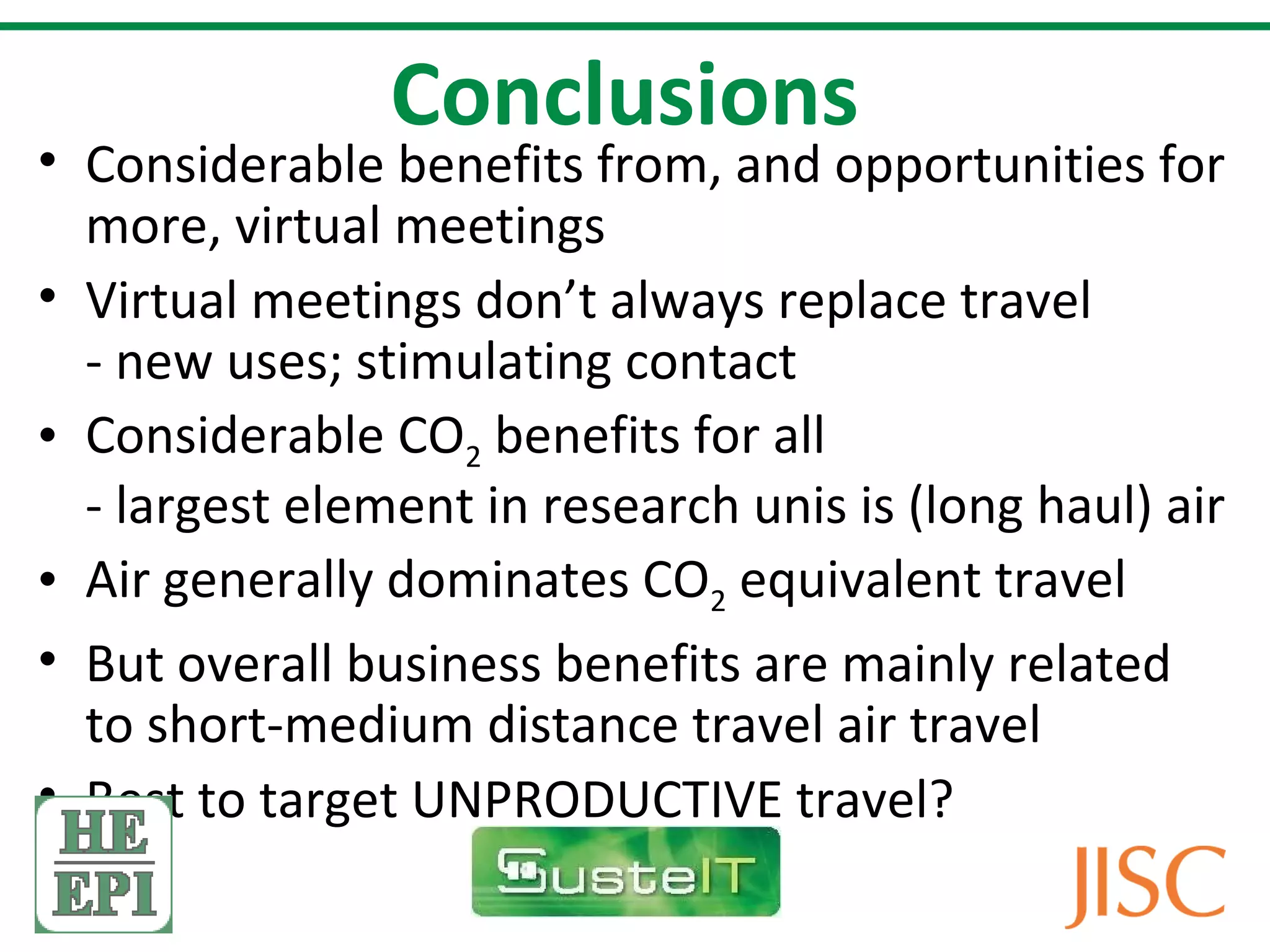 Conclusions
• Considerable benefits from, and opportunities for
  more, virtual meetings
• Virtual meetings don’t always replace travel
  - new uses; stimulating contact
• Considerable CO2 benefits for all
  - largest element in research unis is (long haul) air
• Air generally dominates CO2 equivalent travel
• But overall business benefits are mainly related
  to short-medium distance travel air travel
• Best to target UNPRODUCTIVE travel?
 