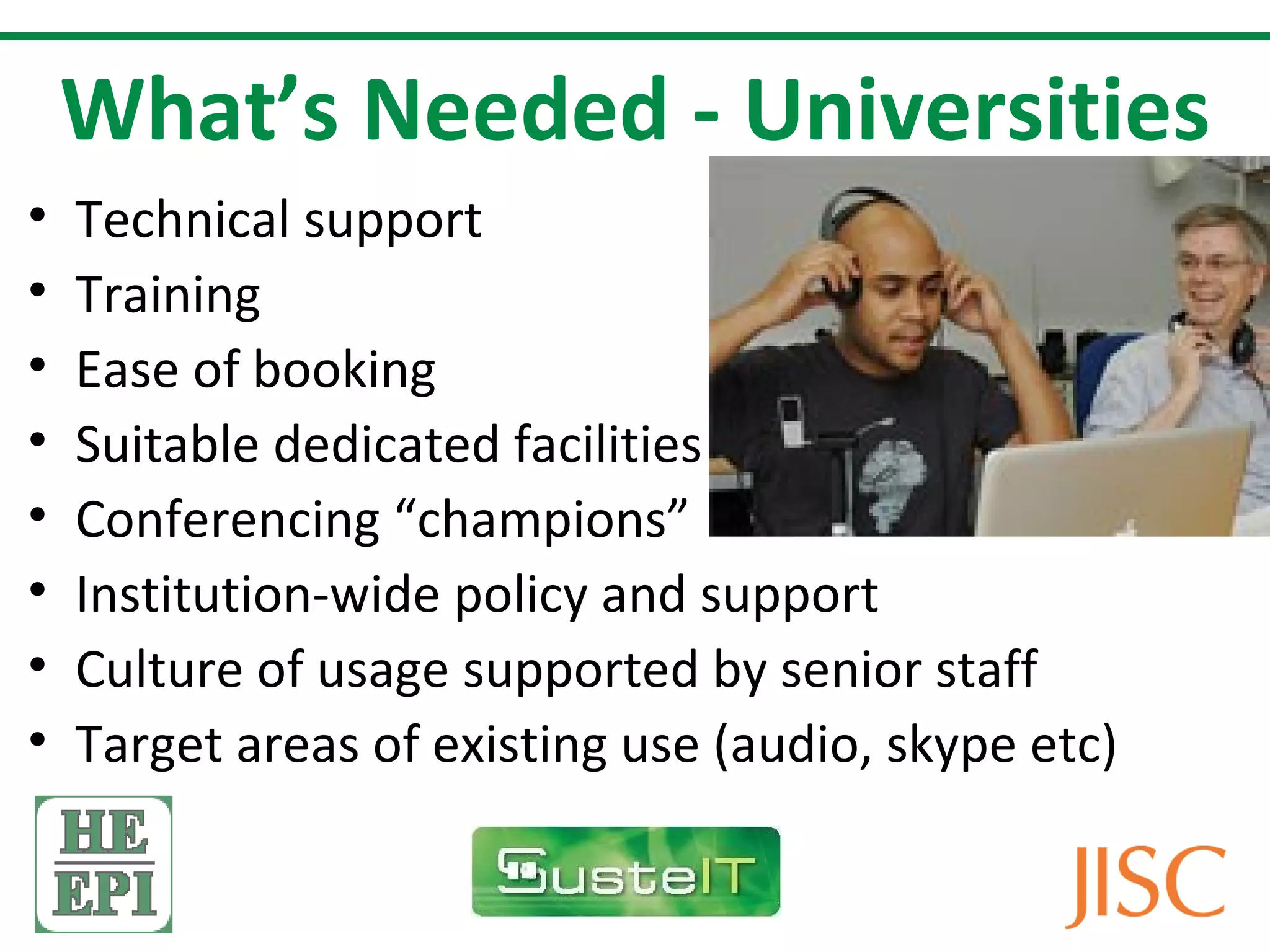 What’s Needed - Universities
•   Technical support
•   Training
•   Ease of booking
•   Suitable dedicated facilities
•   Conferencing “champions”
•   Institution-wide policy and support
•   Culture of usage supported by senior staff
•   Target areas of existing use (audio, skype etc)
 