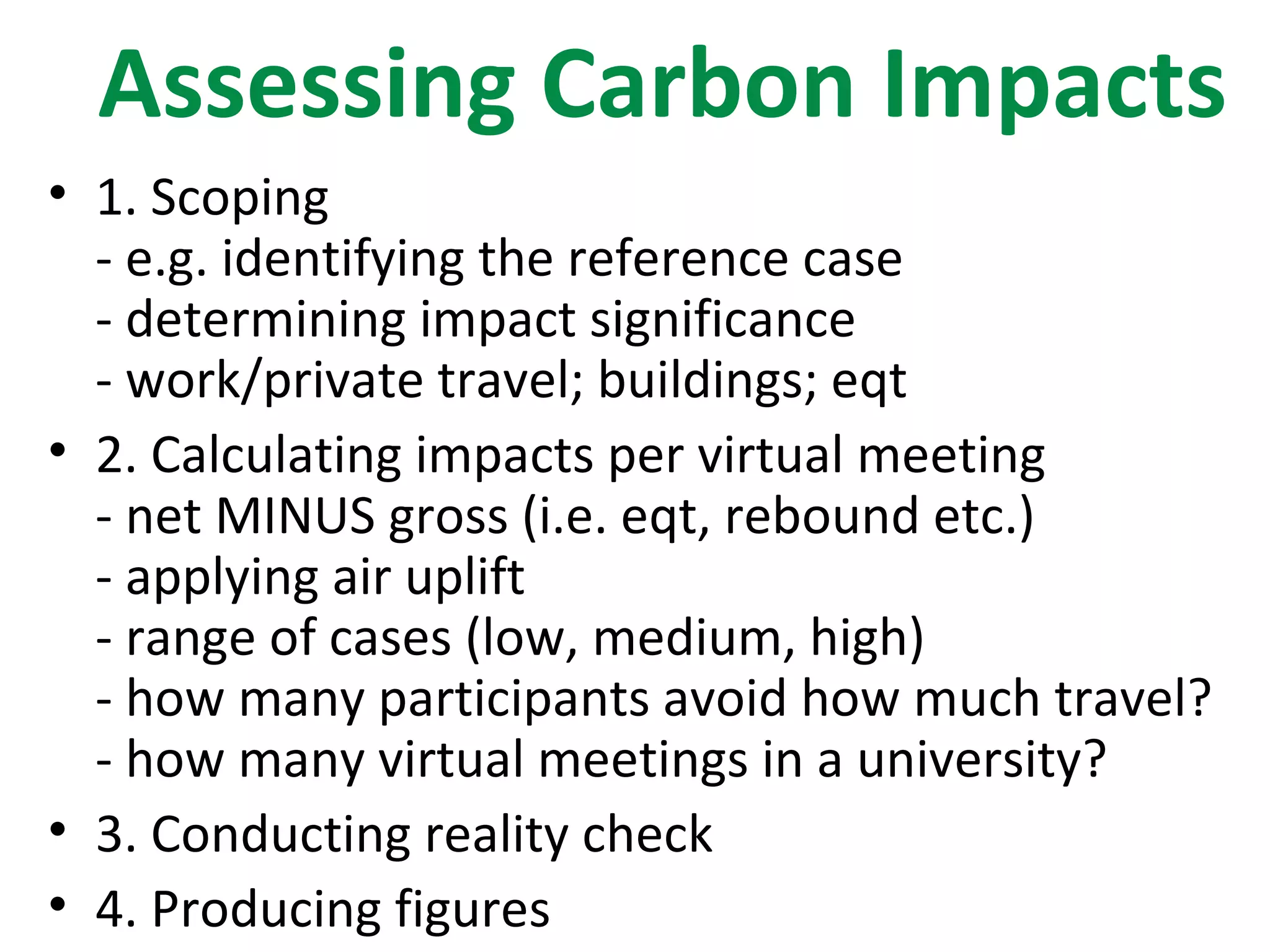 Assessing Carbon Impacts
• 1. Scoping
  - e.g. identifying the reference case
  - determining impact significance
  - work/private travel; buildings; eqt
• 2. Calculating impacts per virtual meeting
  - net MINUS gross (i.e. eqt, rebound etc.)
  - applying air uplift
  - range of cases (low, medium, high)
  - how many participants avoid how much travel?
  - how many virtual meetings in a university?
• 3. Conducting reality check
• 4. Producing figures
 