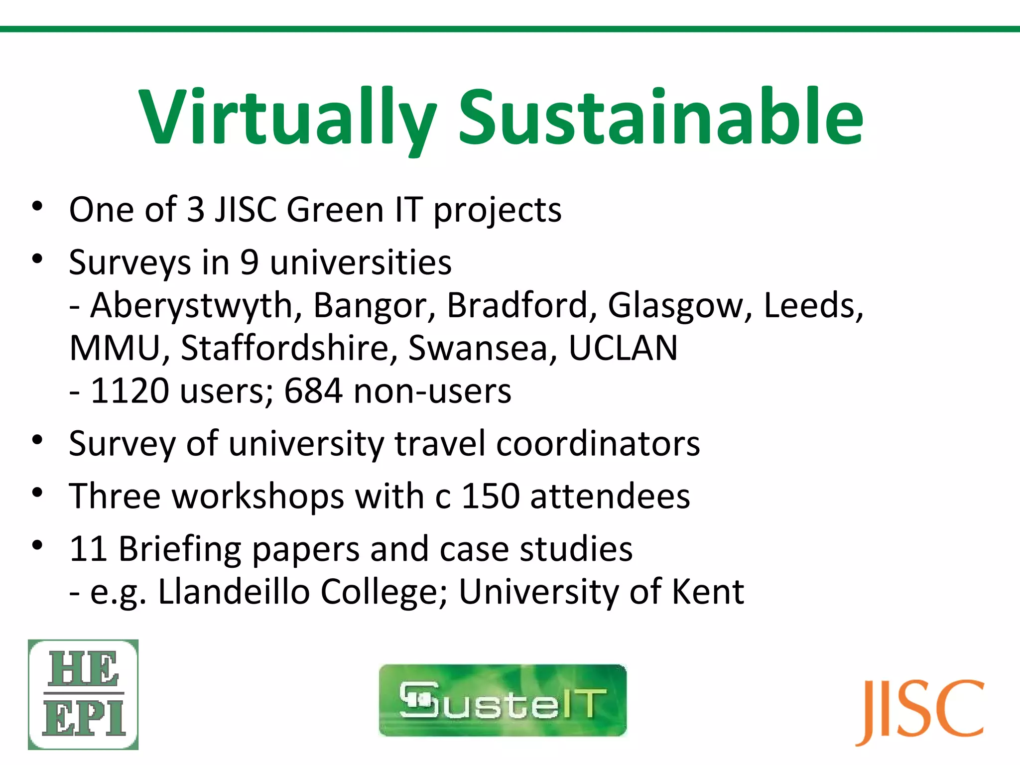 Virtually Sustainable
• One of 3 JISC Green IT projects
• Surveys in 9 universities
  - Aberystwyth, Bangor, Bradford, Glasgow, Leeds,
  MMU, Staffordshire, Swansea, UCLAN
  - 1120 users; 684 non-users
• Survey of university travel coordinators
• Three workshops with c 150 attendees
• 11 Briefing papers and case studies
  - e.g. Llandeillo College; University of Kent
 