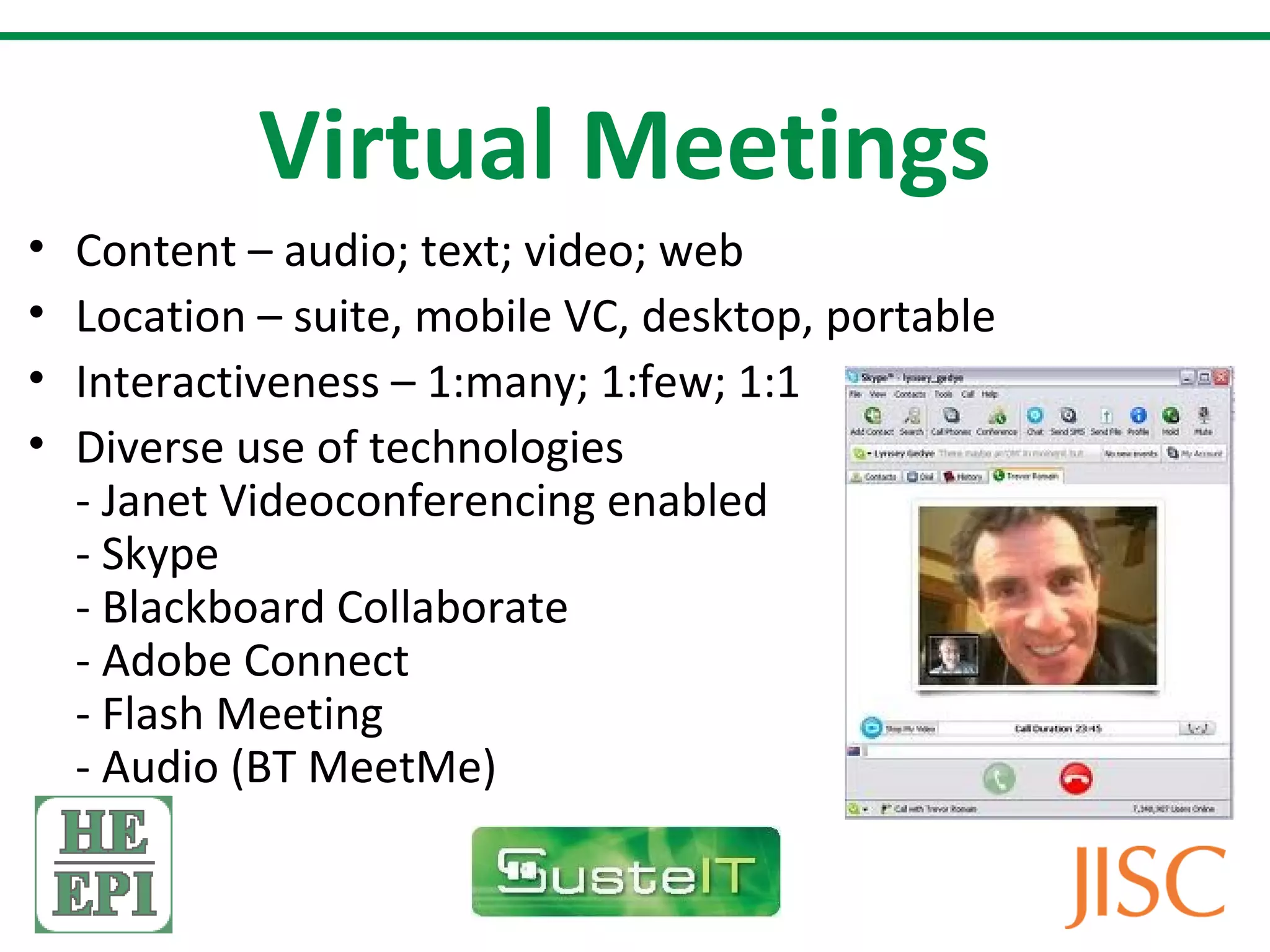 Virtual Meetings
•   Content – audio; text; video; web
•   Location – suite, mobile VC, desktop, portable
•   Interactiveness – 1:many; 1:few; 1:1
•   Diverse use of technologies
    - Janet Videoconferencing enabled
    - Skype
    - Blackboard Collaborate
    - Adobe Connect
    - Flash Meeting
    - Audio (BT MeetMe)
 