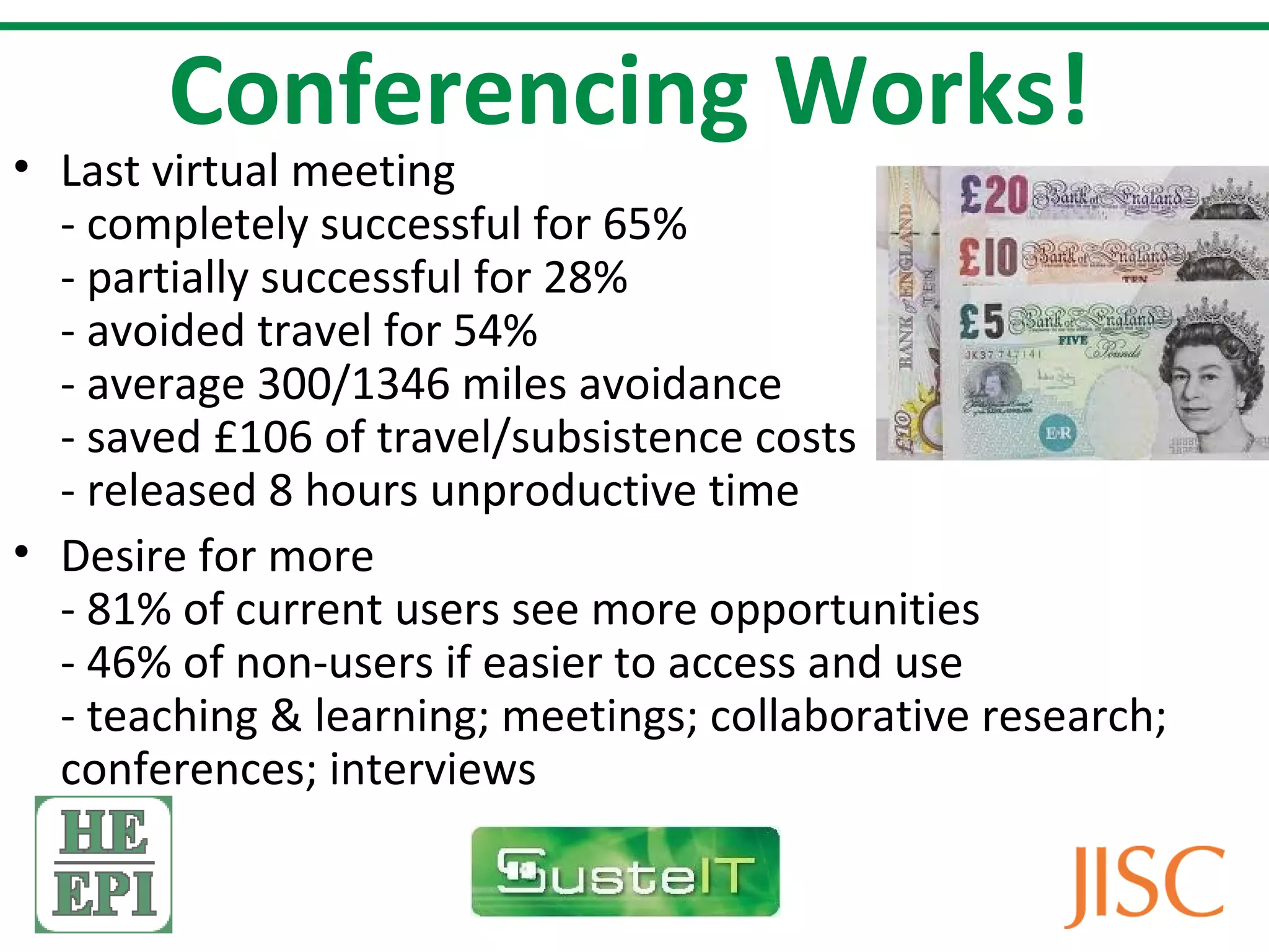 Conferencing Works!
• Last virtual meeting
  - completely successful for 65%
  - partially successful for 28%
  - avoided travel for 54%
  - average 300/1346 miles avoidance
  - saved £106 of travel/subsistence costs
  - released 8 hours unproductive time
• Desire for more
  - 81% of current users see more opportunities
  - 46% of non-users if easier to access and use
  - teaching & learning; meetings; collaborative research;
  conferences; interviews
 