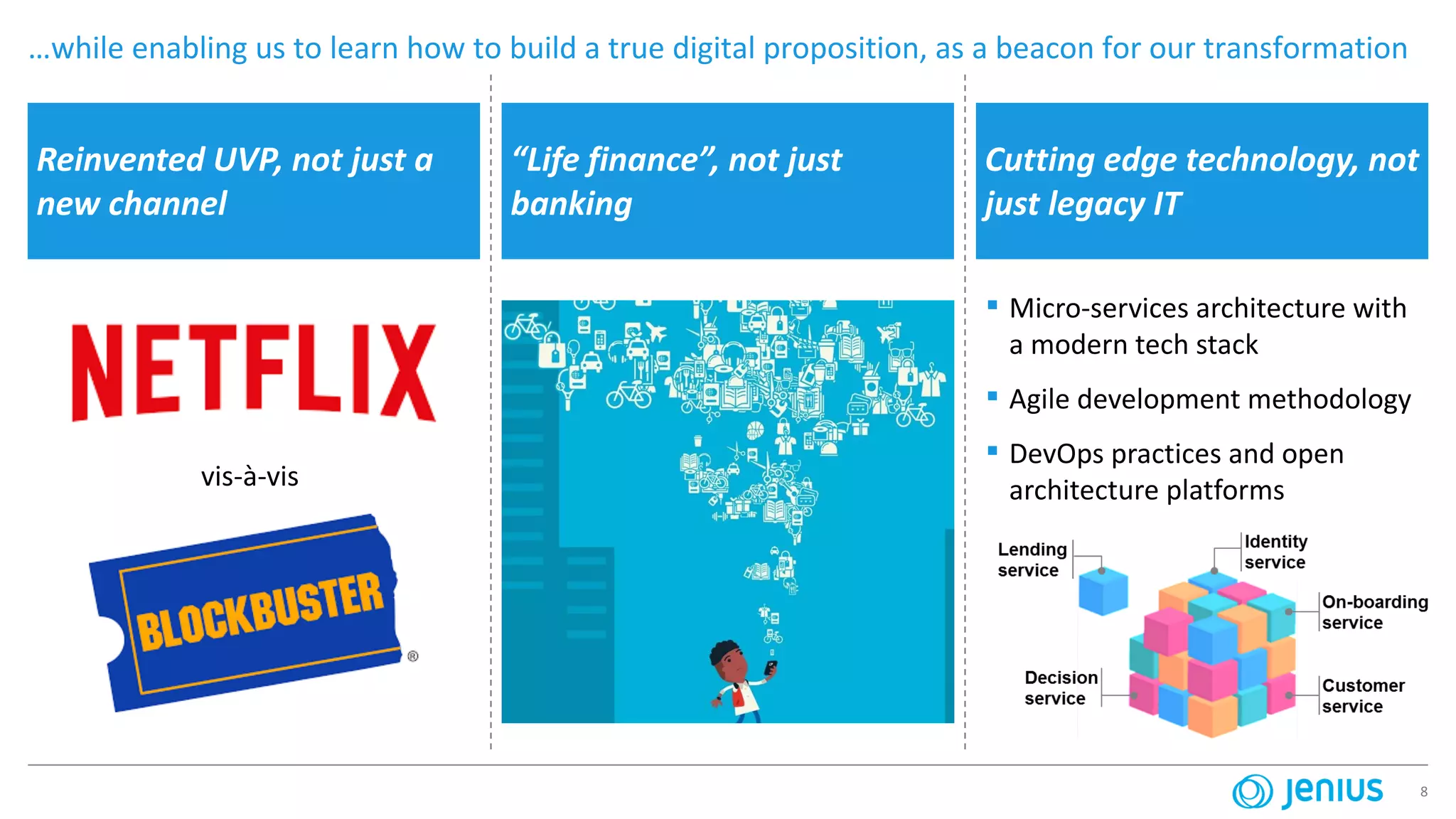 8
Reinvented UVP, not just a
new channel
“Life finance”, not just
banking
…while enabling us to learn how to build a true digital proposition, as a beacon for our transformation
▪ Micro-services architecture with
a modern tech stack
▪ Agile development methodology
▪ DevOps practices and open
architecture platformsvis-à-vis
Cutting edge technology, not
just legacy IT
 