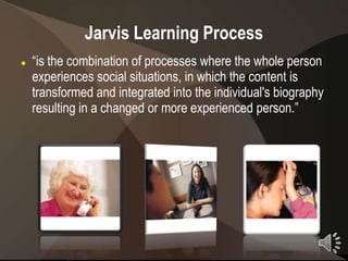 Jarvis Learning Process
   “is the combination of processes where the whole person
    experiences social situations, in which the content is
    transformed and integrated into the individual's biography
    resulting in a changed or more experienced person.”




                                                                 11
 