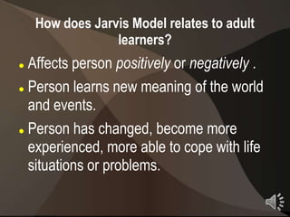 How does Jarvis Model relates to adult
                 learners?
 Affects person positively or negatively .
 Person learns new meaning of the world

  and events.
 Person has changed, become more

  experienced, more able to cope with life
  situations or problems.
                                              21
 