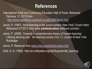 References
International Adult and Continuing Education Hall of Fame. Retrieved
   February 12, 2013 from
    http://www.halloffame.outreach.ou.edu/1997/jarvis.html.
Jarvis, P. (1987). Adult learning in the social context. New York: Croom Helm
   (Retrieved 3/7/2013 from www.adulteducation.wikibook.us/index
Jarvis, P. (2006). Towards a comprehensive theory of human learning:
   Lifelong learning and the learning society (Vol. 1). London & New York:
   Routledge.
Jarvis, P. Retrieved from www.infed.org/biblio/b-explrn.htm
Kolb, D. A. (1984). http://en.wikipedia.org/wiki/Experiential_learning.



                                                                          24
 