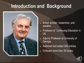 Introduction and Background


               British scholar, researcher, and
                speaker.
               Professor of Continuing Education in
                UK.
               Adjunct Professor at University of
                Georgia.
               Authored and edited 200 articles.
               Critiqued more than 30 books.

                                                     3
 