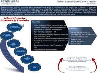 Results-oriented business executive with a successful track record of contributing to the growth and profitability of business. Extensive leadership experience in strategic planning, successful process re-engineering, financial analysis, due diligence, capital management and information technology. Partners with leadership teams and collaborates effectively across organizations to implement profit improvement initiatives, turnarounds and implement strong governance. Hands-on leader adept at change management, negotiations, communications and building high performance teams .  ,[object Object],[object Object],[object Object],[object Object],[object Object],[object Object],[object Object],[object Object],[object Object],[object Object],[object Object],[object Object],[object Object],[object Object],[object Object],[object Object],PETER JEFFS Senior Business Executive – Profile [email_address] 416-347-6204 Long Term Targeted Roles Executive leadership of Sales, Marketing  and Business Development Short Term Targeted Roles Strategic Business Development Advisor / consulting projects in medium to small Technology companies Industry Expertise, Experience & Knowledge ComputerTalK GM – Vice President Memorex Telex Sales Onsite Access Director of Sales Bell Canada GM - Director of Sales AT&T Director of Sales Nexinnovations (EDS) Director of Sales 