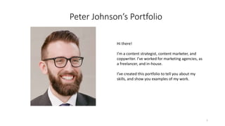 Peter Johnson’s Portfolio
Hi there!
I’m a content strategist, content marketer, and
copywriter. I’ve worked for marketing agencies, as
a freelancer, and in-house.
I’ve created this portfolio to tell you about my
skills, and show you examples of my work.
1
 