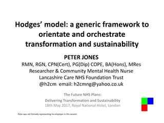 Hodges’ model: a generic framework to
orientate and orchestrate
transformation and sustainability
The Future NHS Plans:
Delivering Transformation and Sustainability
18th May 2017, Royal National Hotel, London
PETER JONES
RMN, RGN, CPN(Cert), PG(Dip) COPE, BA(Hons), MRes
Researcher & Community Mental Health Nurse
Lancashire Care NHS Foundation Trust
@h2cm email: h2cmng@yahoo.co.uk
Peter was not formally representing his employer in this session.
 