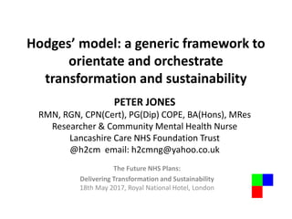 Hodges’ model: a generic framework to
orientate and orchestrate
transformation and sustainability
The Future NHS Plans:
Delivering Transformation and Sustainability
18th May 2017, Royal National Hotel, London
PETER JONES
RMN, RGN, CPN(Cert), PG(Dip) COPE, BA(Hons), MRes
Researcher & Community Mental Health Nurse
Lancashire Care NHS Foundation Trust
@h2cm email: h2cmng@yahoo.co.uk
 