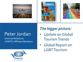 The bigger picture:
Peter Jordan              • Update on Global
External Relations,         Tourism Trends
UNWTO Affiliate Members
                          • Global Report on
                            LGBT Tourism
 