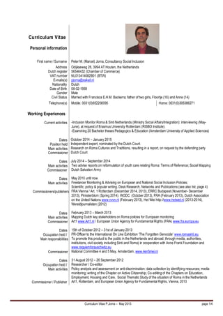 Curriculum Vitae P.Jorna – May 2015 page 1/4
Curriculum Vitae
Personal information
First name / Surname Peter M. (Marcel) Jorna, Consultancy Social Inclusion
Address
Dutch register
VAT number
E-mails(s)
Nationality
Date of Birth
Gender
Civil Status
Odijkseweg 28, 3994 AT Houten, the Netherlands
56546432 (Chamber of Commerce)
NL013414082B01 (BTW)
pjorna@xs4all.nl
Dutch
08-02-1959
Male
Married with Francisca E.H.M. Backerra; father of two girls, Floortje (16) and Anne (14)
Telephone(s) Mobile: 0031(0)652200095 Home: 0031(0)306386271
Working Experiences
Current activities
Dates
Position held
Main activities
Commissioner
Dates
Main activities
Commissioner
Dates
Main activities
Commissioners/publishers
Dates
Main activities
Commissioner
Dates
Occupation held /
Main responsibilities
Commissioner
Dates
Occupation held /
Main activities
Commissioner / Publisher
-Inclusion Monitor Roma & Sinti Netherlands (Ministry Social Affairs/Integration): interviewing (May-
June), at request of Erasmus University Rotterdam (RISBO Institute).
-Examining 20 Bachelor theses Pedagogics & Education (Amsterdam University of Applied Sciences)
October 2014 – January 2015
Independent expert, nominated by the Dutch Court.
Research on Roma Cultures and Traditions, resulting in a report, on request by the defending party
Dutch Court
July 2014 – September 2014
Two advise reports on reformulation of youth care relating Roma: Terms of Reference; Social Mapping
Dutch Salvation Army
May 2010 until now
Freelancer Monitoring & Advising on European and National Social Inclusion Policies;
Scientific, policy & popular writing. Desk Research, Networks and Publications (see also list, page 4)
FRA Vienna / Art. 1 Rotterdam (December 2014, 2013), ERRC Budapest (November- December
2013), Pinksterblom (Spring 2014). WODC (October 2013), FRA (February 2013), Dutch Association
on the United Nations www.nvvn.nl (February 2013), Het Wiel http://www.hetwiel.nl (2013-2014),
Wereldjournalisten (2012)
February 2013 – March 2013
Mapping Dutch key stakeholders on Roma policies for European monitoring
Art1 www.Art1.nl / European Union Agency for Fundamental Rights (FRA) www.fra.europa.eu
15th of October 2012 – 31st of January 2013
PR-Officer to the International On Line Exhibition ‘The Forgotten Genocide’ www.romasinti.eu
To promote this product to the public in the Netherlands and abroad, through media, authorities,
institutions, civil society including Sinti and Roma) in cooperation with Anne Frank Foundation and
www.requiemforauschwitz.eu
National Committee 4 and 5 May, Amsterdam, www.4en5mei.nl
31 August 2012 – 26 September 2012
Researcher / Co-editor
Policy analysis and assessment on anti-discrimination: data collection by identifying resources; media
monitoring; writing of the Chapter on Active Citizenship; Co-editing of the Chapters on Education,
Employment, Housing and Care. Social Thematic Study of the situation of Roma in the Netherlands
Art1, Rotterdam, and European Union Agency for Fundamental Rights, Vienna, 2013
 